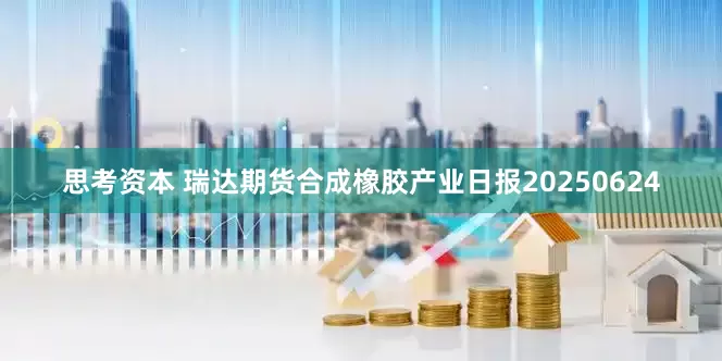 思考资本 瑞达期货合成橡胶产业日报20250624
