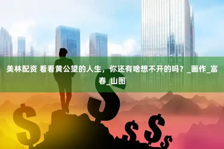 美林配资 看看黄公望的人生，你还有啥想不开的吗？_画作_富春_山图