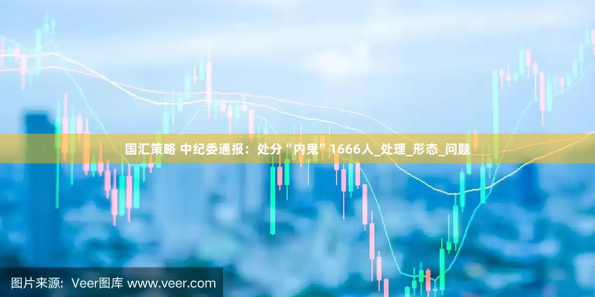 国汇策略 中纪委通报：处分“内鬼”1666人_处理_形态_问题