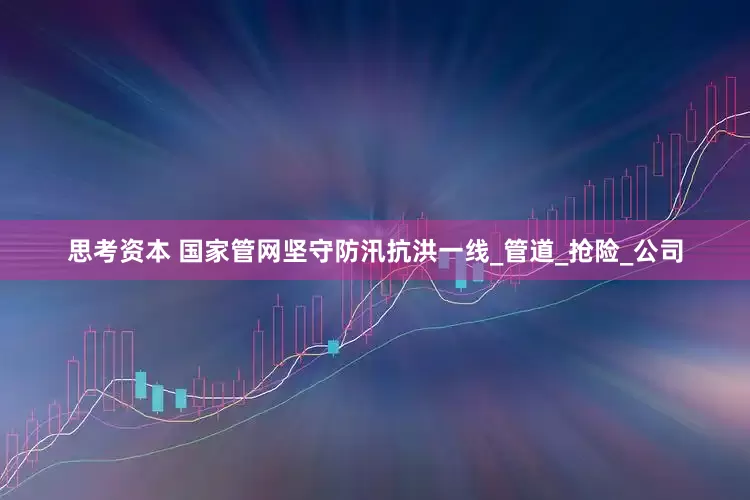 思考资本 国家管网坚守防汛抗洪一线_管道_抢险_公司
