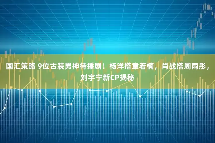 国汇策略 9位古装男神待播剧！杨洋搭章若楠，肖战搭周雨彤，刘宇宁新CP揭秘