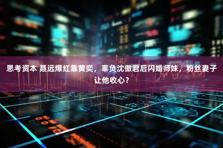 思考资本 聂远爆红靠黄奕，辜负沈傲君后闪婚师妹，粉丝妻子让他收心？