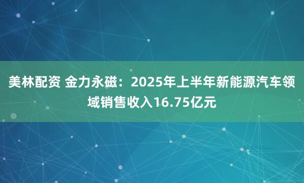 美林配资 金力永磁：2025年上半年新能源汽车领域销售收入16.75亿元