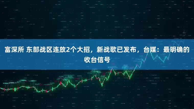 富深所 东部战区连放2个大招，新战歌已发布，台媒：最明确的收台信号