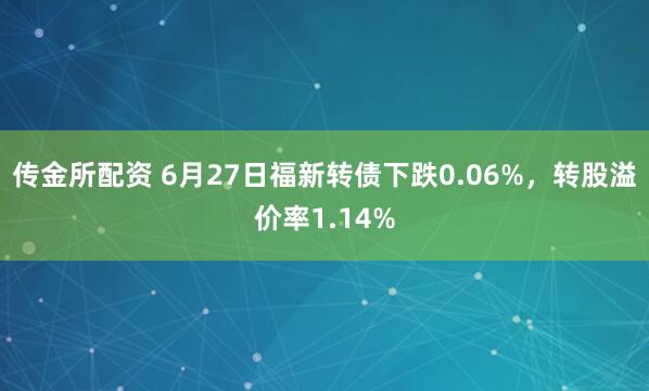 传金所配资 6月27日福新转债下跌0.06%，转股溢价率1.14%