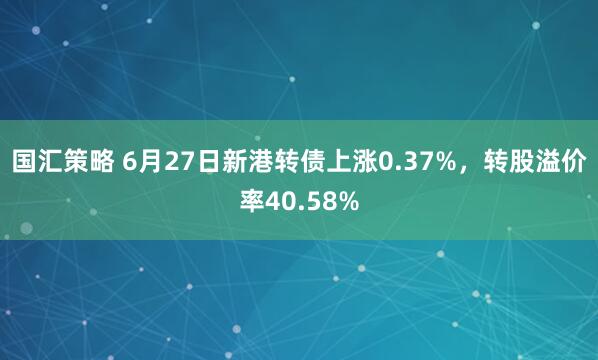 国汇策略 6月27日新港转债上涨0.37%，转股溢价率40.58%