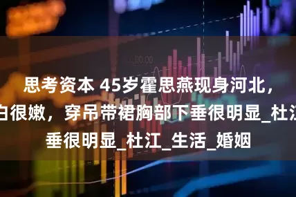 思考资本 45岁霍思燕现身河北，素颜皮肤很白很嫩，穿吊带裙胸部下垂很明显_杜江_生活_婚姻
