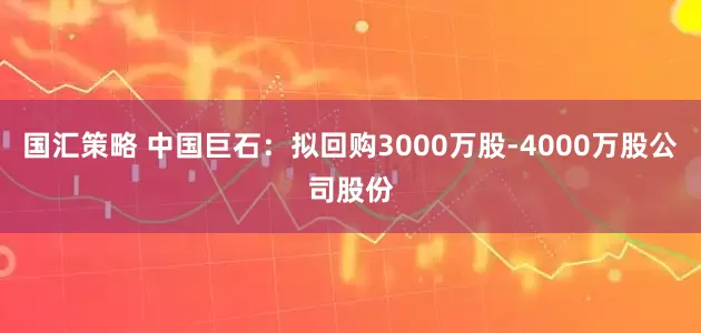 国汇策略 中国巨石：拟回购3000万股-4000万股公司股份