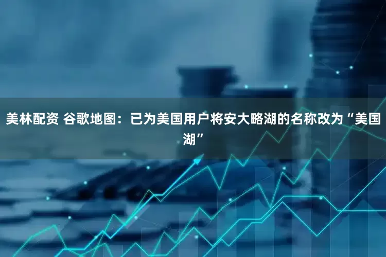 美林配资 谷歌地图：已为美国用户将安大略湖的名称改为“美国湖”